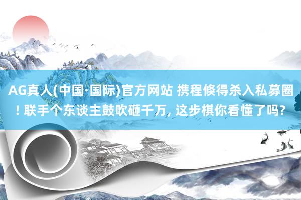 AG真人(中国·国际)官方网站 携程倏得杀入私募圈! 联手个东谈主鼓吹砸千万, 这步棋你看懂了吗?