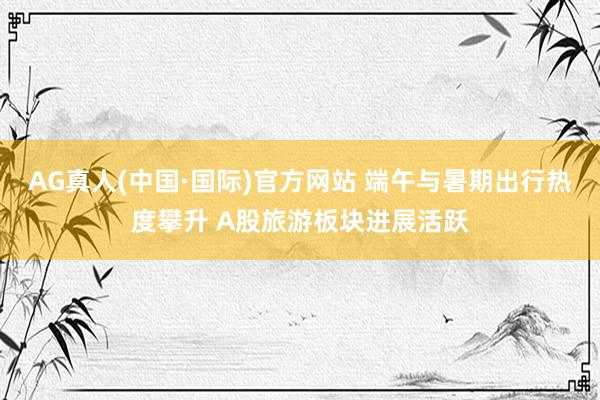 AG真人(中国·国际)官方网站 端午与暑期出行热度攀升 A股旅游板块进展活跃