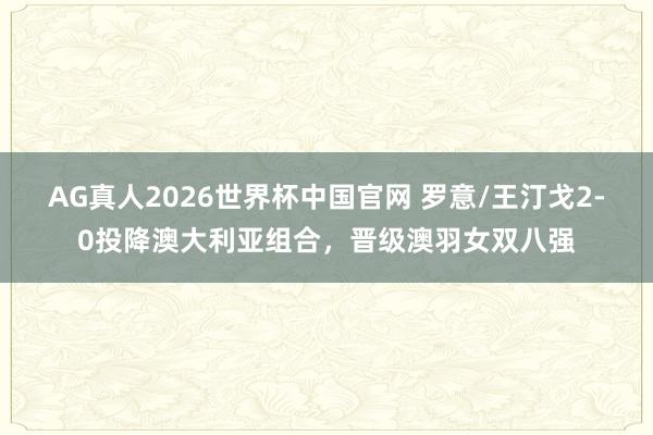 AG真人2026世界杯中国官网 罗意/王汀戈2-0投降澳大利亚组合，晋级澳羽女双八强