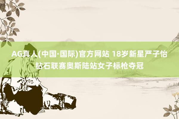 AG真人(中国·国际)官方网站 18岁新星严子怡钻石联赛奥斯陆站女子标枪夺冠