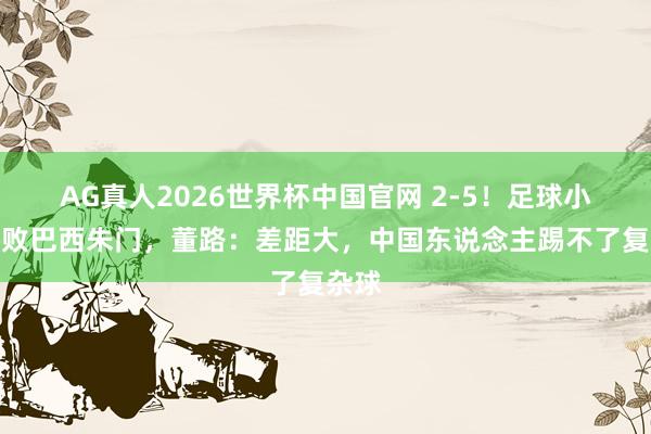 AG真人2026世界杯中国官网 2-5！足球小将惨败巴西朱门，董路：差距大，中国东说念主踢不了复杂球