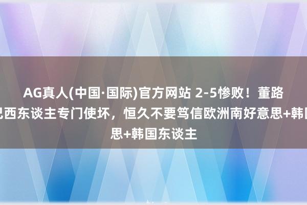 AG真人(中国·国际)官方网站 2-5惨败！董路叱咤：巴西东谈主专门使坏，恒久不要笃信欧洲南好意思+韩国东谈主