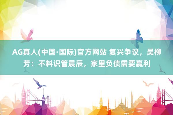 AG真人(中国·国际)官方网站 复兴争议，吴柳芳：不料识管晨辰，家里负债需要赢利