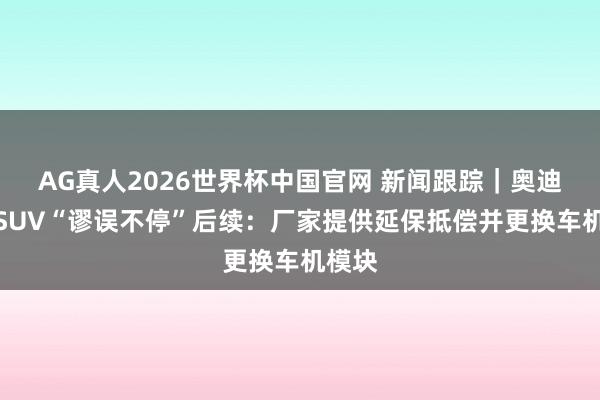 AG真人2026世界杯中国官网 新闻跟踪｜奥迪纯电SUV“谬误不停”后续：厂家提供延保抵偿并更换车机模块