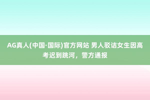 AG真人(中国·国际)官方网站 男人驳诘女生因高考迟到跳河，警方通报