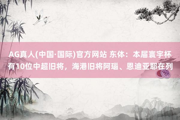 AG真人(中国·国际)官方网站 东体:本届寰宇杯有10位中超旧将,海港旧将阿瑙、恩迪亚耶在列