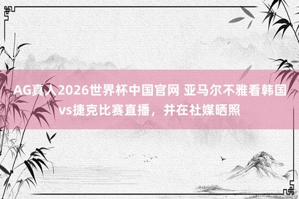 AG真人2026世界杯中国官网 亚马尔不雅看韩国vs捷克比赛直播，并在社媒晒照