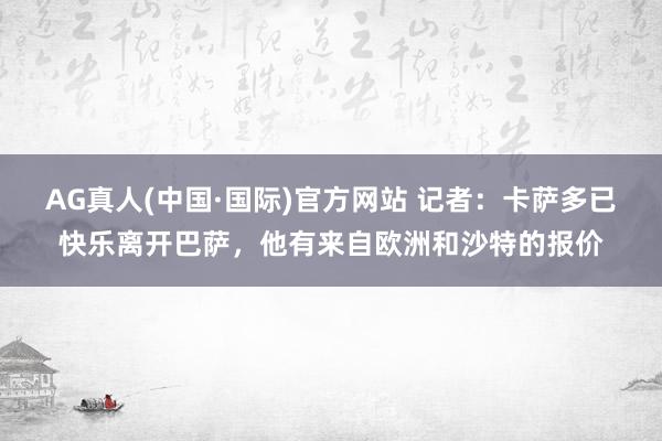 AG真人(中国·国际)官方网站 记者：卡萨多已快乐离开巴萨，他有来自欧洲和沙特的报价