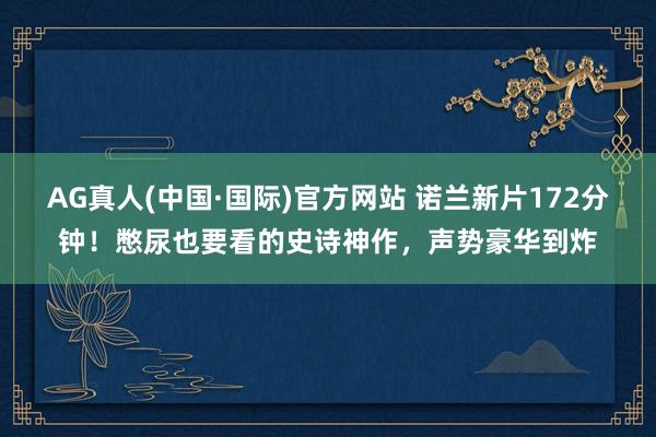 AG真人(中国·国际)官方网站 诺兰新片172分钟！憋尿也要看的史诗神作，声势豪华到炸