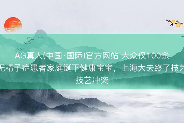 AG真人(中国·国际)官方网站 大众仅100余例!无精子症患者家庭诞下健康宝宝,上海大夫终了技艺冲突