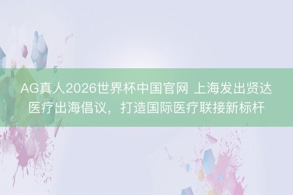 AG真人2026世界杯中国官网 上海发出贤达医疗出海倡议，打造国际医疗联接新标杆