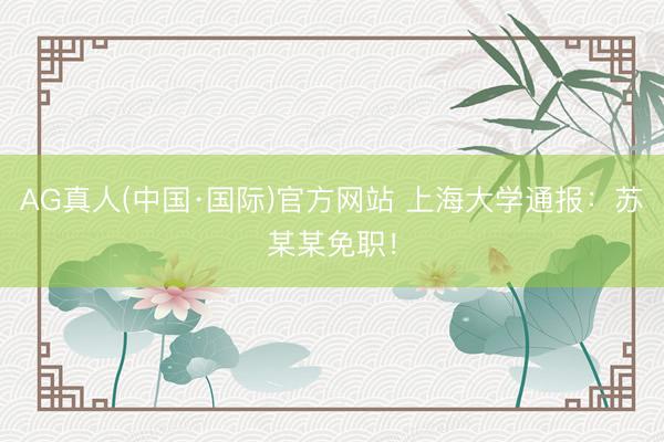 AG真人(中国·国际)官方网站 上海大学通报：苏某某免职！