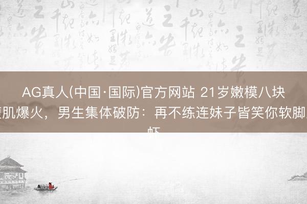AG真人(中国·国际)官方网站 21岁嫩模八块腹肌爆火,男生集体破防:再不练连妹子皆笑你软脚虾