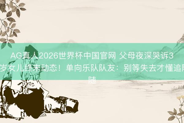 AG真人2026世界杯中国官网 父母夜深哭诉31岁女儿终末动态!单向乐队队友:别等失去才懂追随