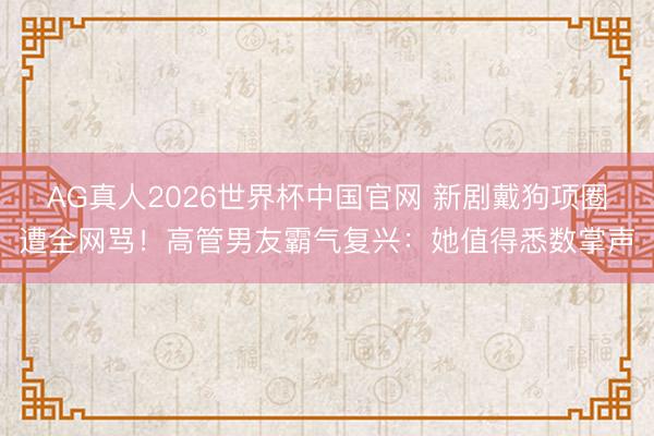 AG真人2026世界杯中国官网 新剧戴狗项圈遭全网骂!高管男友霸气复兴:她值得悉数掌声