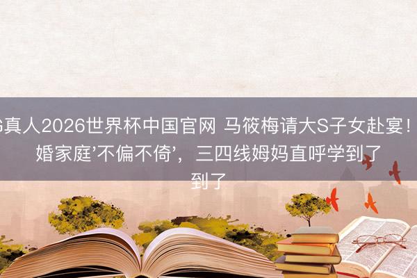 AG真人2026世界杯中国官网 马筱梅请大S子女赴宴！再婚家庭'不偏不倚'，三四线姆妈直呼学到了