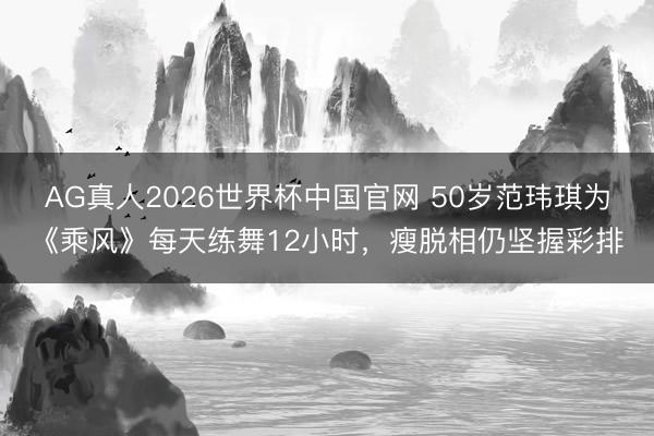 AG真人2026世界杯中国官网 50岁范玮琪为《乘风》每天练舞12小时，瘦脱相仍坚握彩排