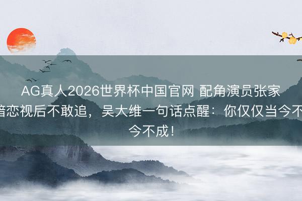 AG真人2026世界杯中国官网 配角演员张家辉暗恋视后不敢追，吴大维一句话点醒：你仅仅当今不成！