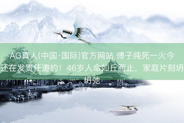 AG真人(中国·国际)官方网站 傅子纯死一火今日还在发责任邀约！46岁人命如丘而止，家庭片刻坍弛