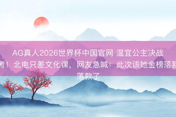 AG真人2026世界杯中国官网 温宜公主决战高考！北电只差文化课，网友急喊：此次该她金榜落款了