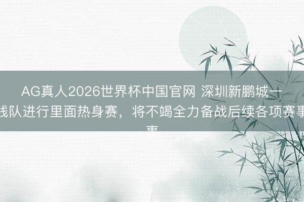AG真人2026世界杯中国官网 深圳新鹏城一线队进行里面热身赛,将不竭全力备战后续各项赛事