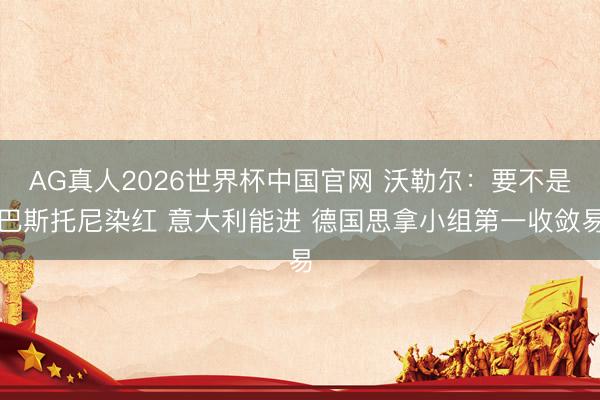 AG真人2026世界杯中国官网 沃勒尔:要不是巴斯托尼染红 意大利能进 德国思拿小组第一收敛易
