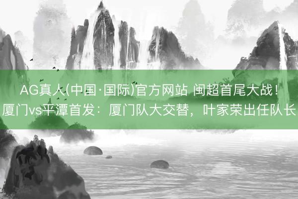 AG真人(中国·国际)官方网站 闽超首尾大战！厦门vs平潭首发：厦门队大交替，叶家荣出任队长