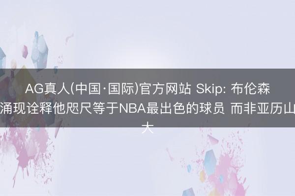 AG真人(中国·国际)官方网站 Skip: 布伦森用涌现诠释他咫尺等于NBA最出色的球员 而非亚历山大
