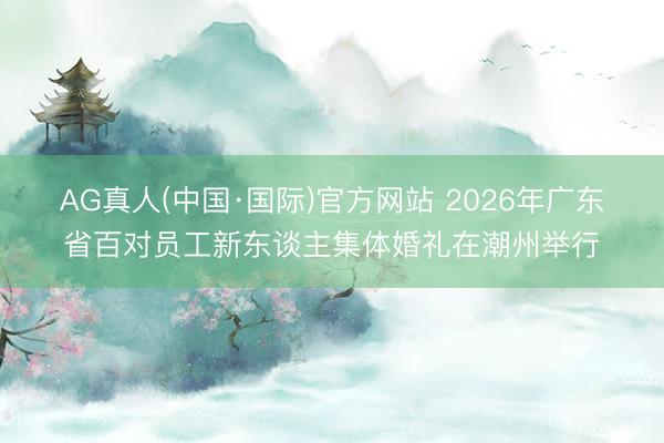 AG真人(中国·国际)官方网站 2026年广东省百对员工新东谈主集体婚礼在潮州举行