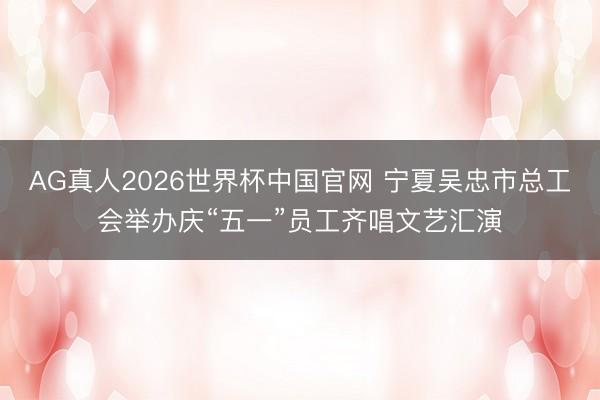 AG真人2026世界杯中国官网 宁夏吴忠市总工会举办庆“五一”员工齐唱文艺汇演