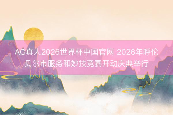 AG真人2026世界杯中国官网 2026年呼伦贝尔市服务和妙技竞赛开动庆典举行