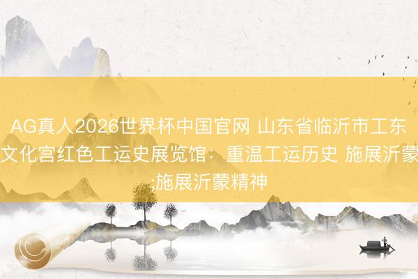 AG真人2026世界杯中国官网 山东省临沂市工东谈主文化宫红色工运史展览馆：重温工运历史 施展沂蒙精神