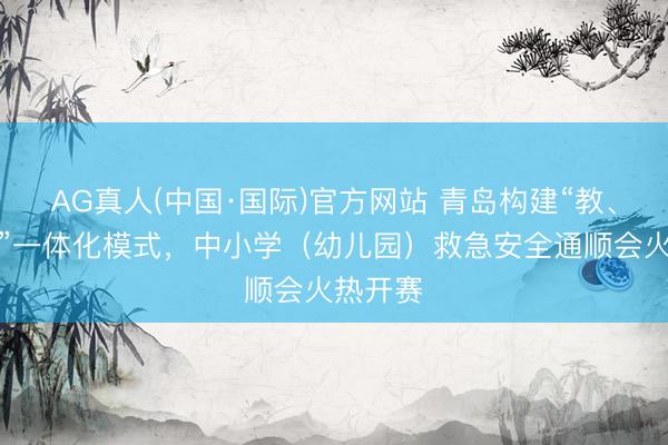 AG真人(中国·国际)官方网站 青岛构建“教、练、赛”一体化模式，中小学（幼儿园）救急安全通顺会火热开赛