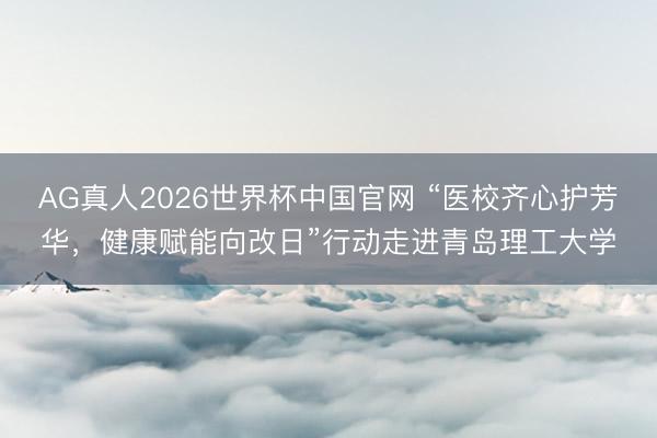 AG真人2026世界杯中国官网 “医校齐心护芳华,健康赋能向改日”行动走进青岛理工大学