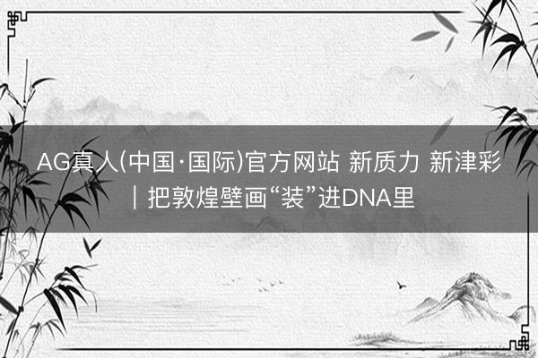 AG真人(中国·国际)官方网站 新质力 新津彩｜把敦煌壁画“装”进DNA里