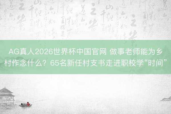 AG真人2026世界杯中国官网 做事老师能为乡村作念什么？65名新任村支书走进职校学“时间”