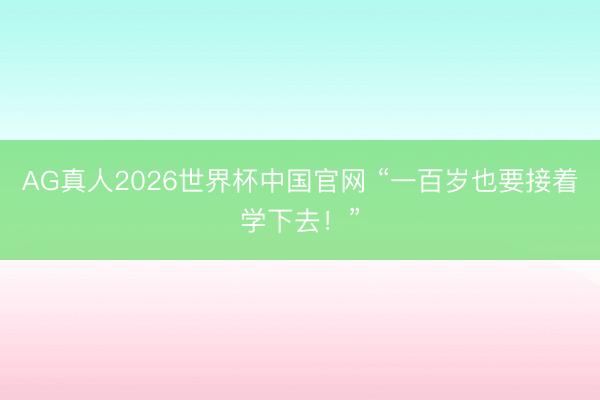 AG真人2026世界杯中国官网 “一百岁也要接着学下去！”