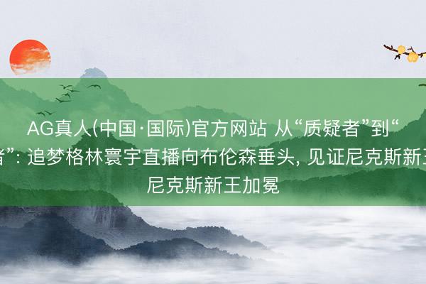 AG真人(中国·国际)官方网站 从“质疑者”到“致歉者”: 追梦格林寰宇直播向布伦森垂头， 见证尼克斯新王加冕