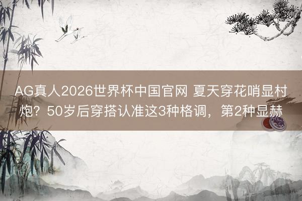 AG真人2026世界杯中国官网 夏天穿花哨显村炮？50岁后穿搭认准这3种格调，第2种显赫