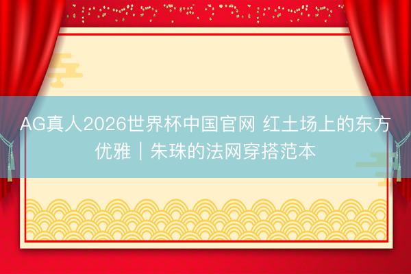 AG真人2026世界杯中国官网 红土场上的东方优雅｜朱珠的法网穿搭范本