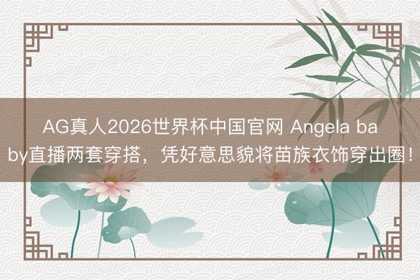 AG真人2026世界杯中国官网 Angela baby直播两套穿搭,凭好意思貌将苗族衣饰穿出圈!