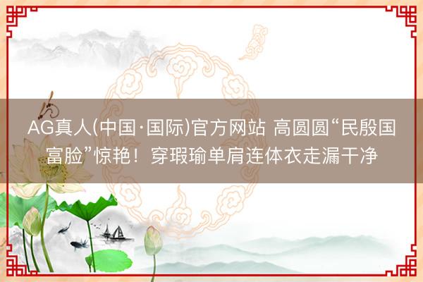 AG真人(中国·国际)官方网站 高圆圆“民殷国富脸”惊艳！穿瑕瑜单肩连体衣走漏干净