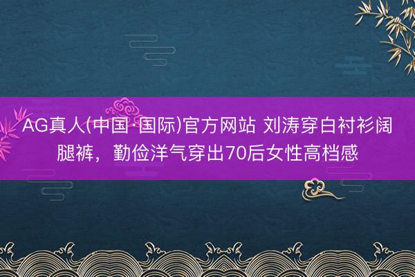 AG真人(中国·国际)官方网站 刘涛穿白衬衫阔腿裤，勤俭洋气穿出70后女性高档感
