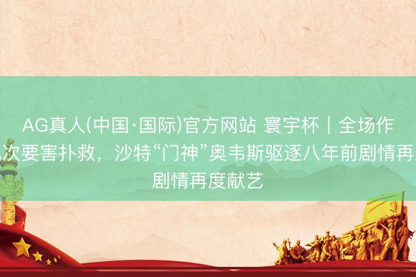AG真人(中国·国际)官方网站 寰宇杯｜全场作念出九次要害扑救，沙特“门神”奥韦斯驱逐八年前剧情再度献艺