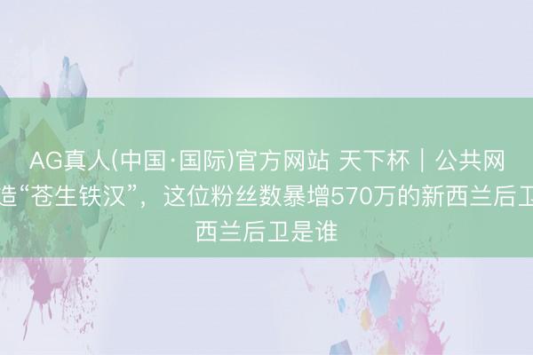 AG真人(中国·国际)官方网站 天下杯｜公共网民制造“苍生铁汉”，这位粉丝数暴增570万的新西兰后卫是谁