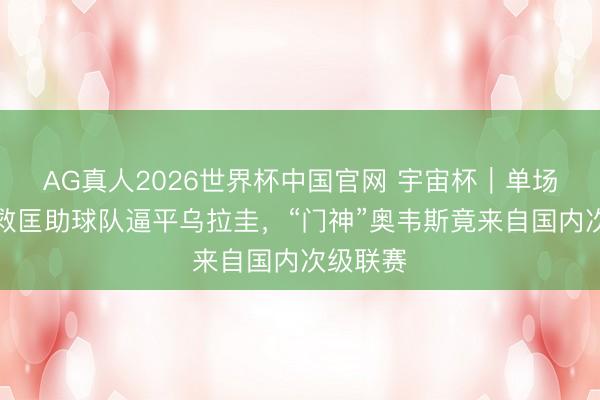 AG真人2026世界杯中国官网 宇宙杯｜单场九次扑救匡助球队逼平乌拉圭，“门神”奥韦斯竟来自国内次级联赛