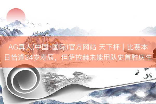 AG真人(中国·国际)官方网站 天下杯｜比赛本日恰逢34岁寿辰，但萨拉赫未能用队史首胜庆生