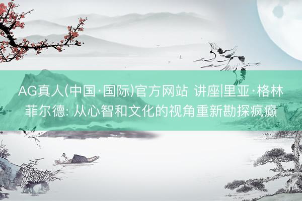 AG真人(中国·国际)官方网站 讲座|里亚·格林菲尔德: 从心智和文化的视角重新勘探疯癫