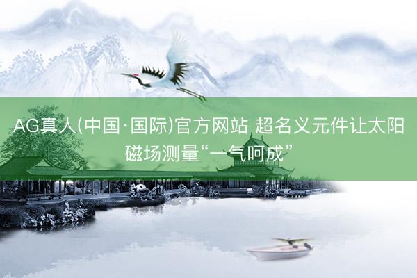 AG真人(中国·国际)官方网站 超名义元件让太阳磁场测量“一气呵成”