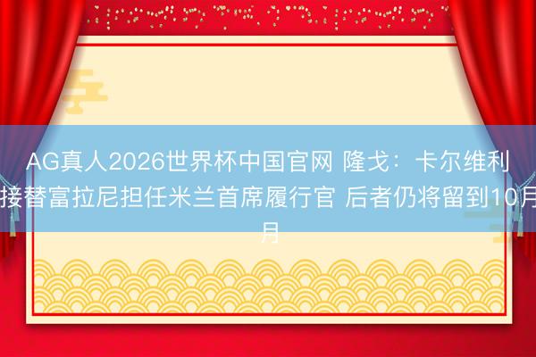AG真人2026世界杯中国官网 隆戈：卡尔维利接替富拉尼担任米兰首席履行官 后者仍将留到10月